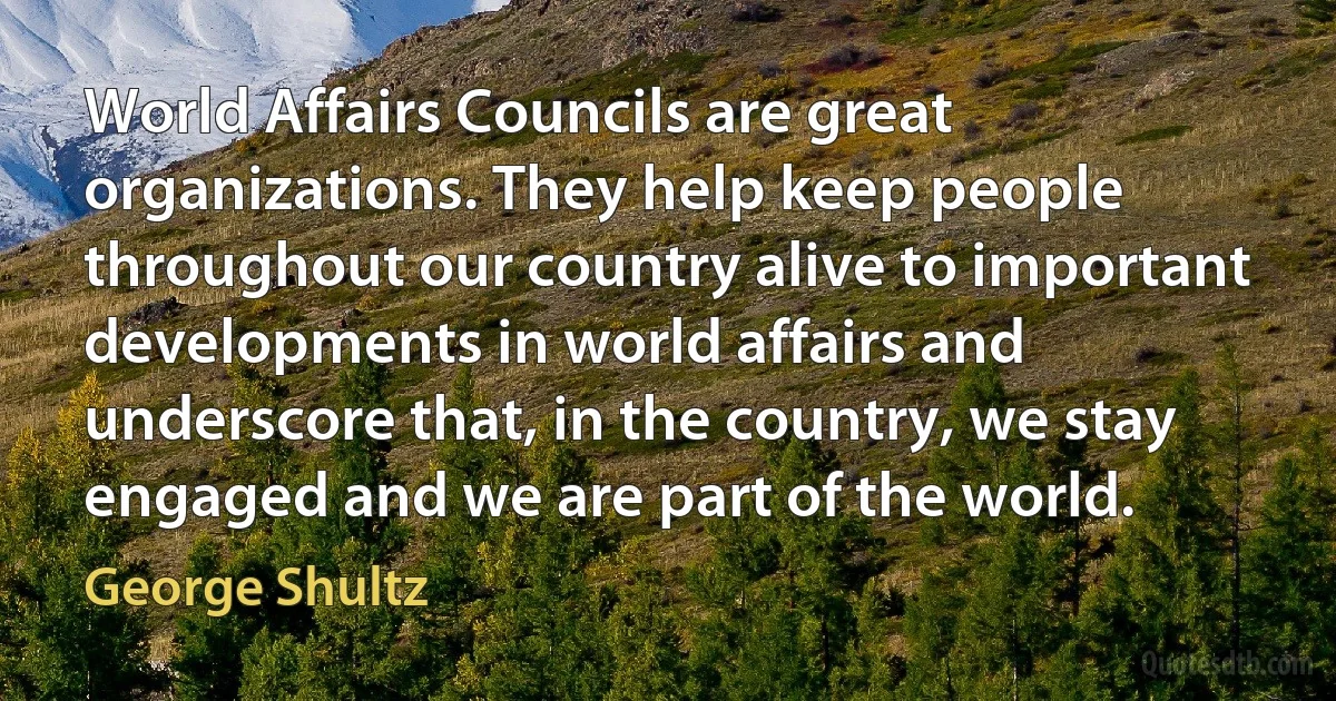 World Affairs Councils are great organizations. They help keep people throughout our country alive to important developments in world affairs and underscore that, in the country, we stay engaged and we are part of the world. (George Shultz)