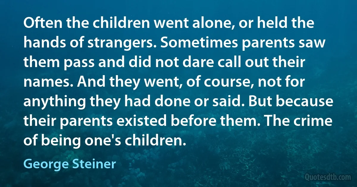 Often the children went alone, or held the hands of strangers. Sometimes parents saw them pass and did not dare call out their names. And they went, of course, not for anything they had done or said. But because their parents existed before them. The crime of being one's children. (George Steiner)