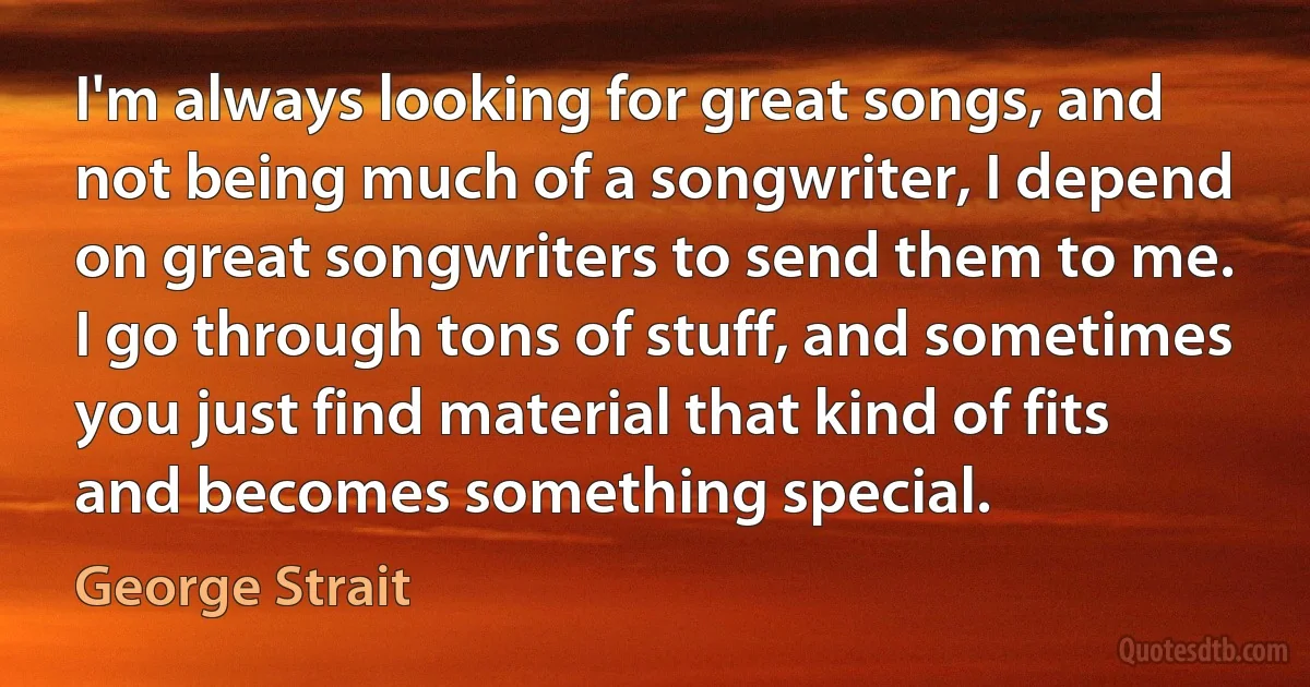 I'm always looking for great songs, and not being much of a songwriter, I depend on great songwriters to send them to me. I go through tons of stuff, and sometimes you just find material that kind of fits and becomes something special. (George Strait)