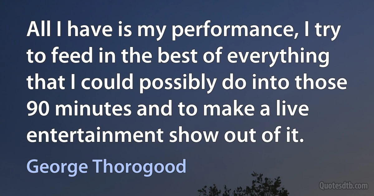 All I have is my performance, I try to feed in the best of everything that I could possibly do into those 90 minutes and to make a live entertainment show out of it. (George Thorogood)