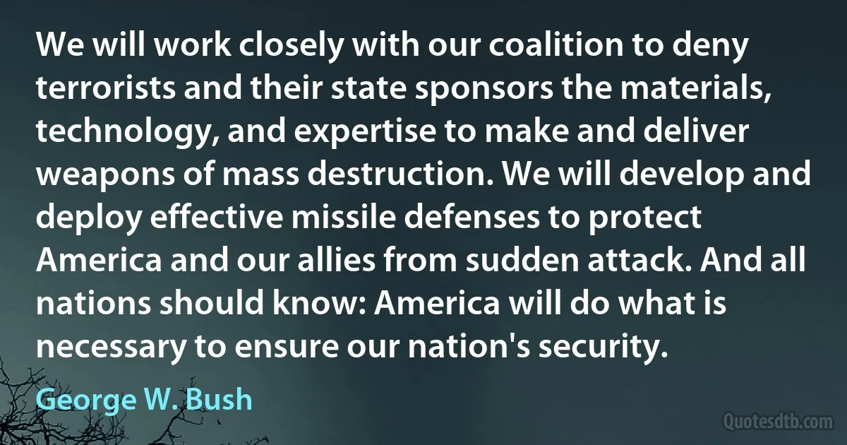 We will work closely with our coalition to deny terrorists and their state sponsors the materials, technology, and expertise to make and deliver weapons of mass destruction. We will develop and deploy effective missile defenses to protect America and our allies from sudden attack. And all nations should know: America will do what is necessary to ensure our nation's security. (George W. Bush)