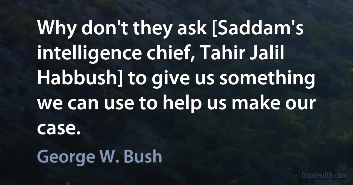 Why don't they ask [Saddam's intelligence chief, Tahir Jalil Habbush] to give us something we can use to help us make our case. (George W. Bush)