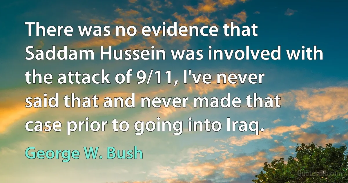 There was no evidence that Saddam Hussein was involved with the attack of 9/11, I've never said that and never made that case prior to going into Iraq. (George W. Bush)