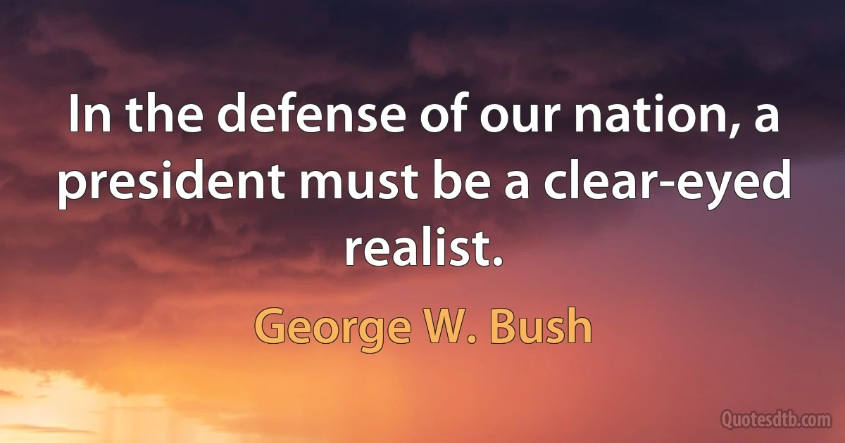 In the defense of our nation, a president must be a clear-eyed realist. (George W. Bush)