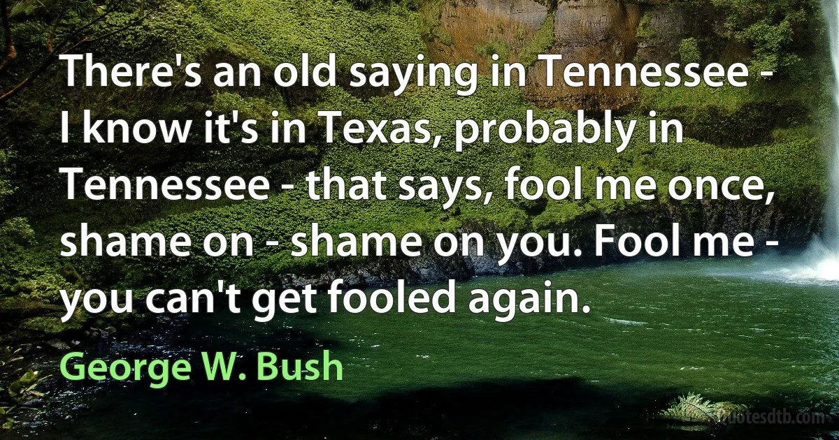 There's an old saying in Tennessee - I know it's in Texas, probably in Tennessee - that says, fool me once, shame on - shame on you. Fool me - you can't get fooled again. (George W. Bush)