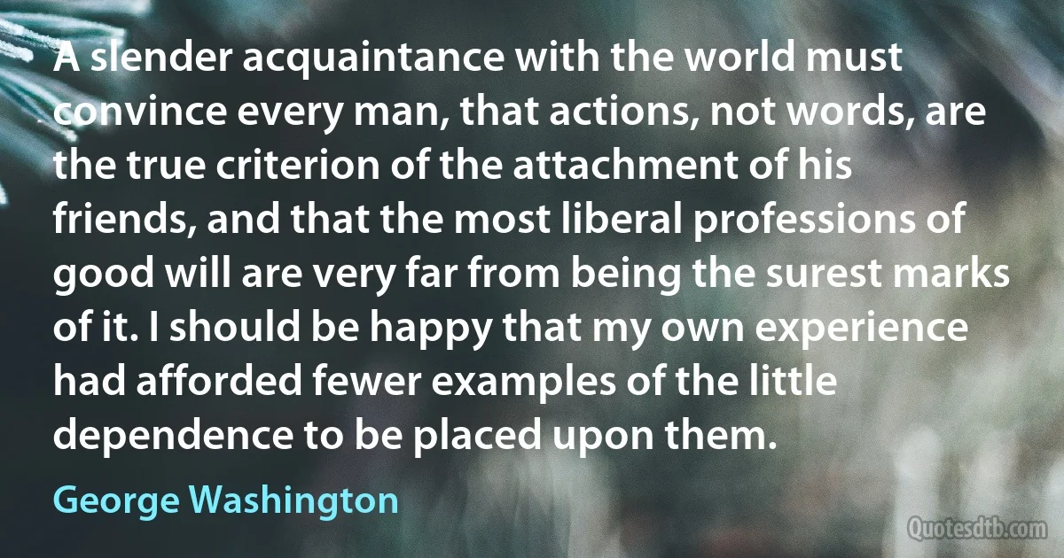 A slender acquaintance with the world must convince every man, that actions, not words, are the true criterion of the attachment of his friends, and that the most liberal professions of good will are very far from being the surest marks of it. I should be happy that my own experience had afforded fewer examples of the little dependence to be placed upon them. (George Washington)