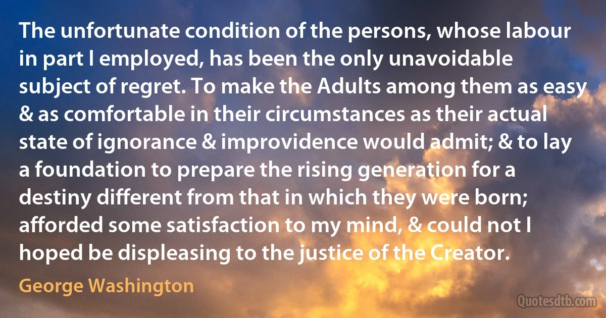 The unfortunate condition of the persons, whose labour in part I employed, has been the only unavoidable subject of regret. To make the Adults among them as easy & as comfortable in their circumstances as their actual state of ignorance & improvidence would admit; & to lay a foundation to prepare the rising generation for a destiny different from that in which they were born; afforded some satisfaction to my mind, & could not I hoped be displeasing to the justice of the Creator. (George Washington)