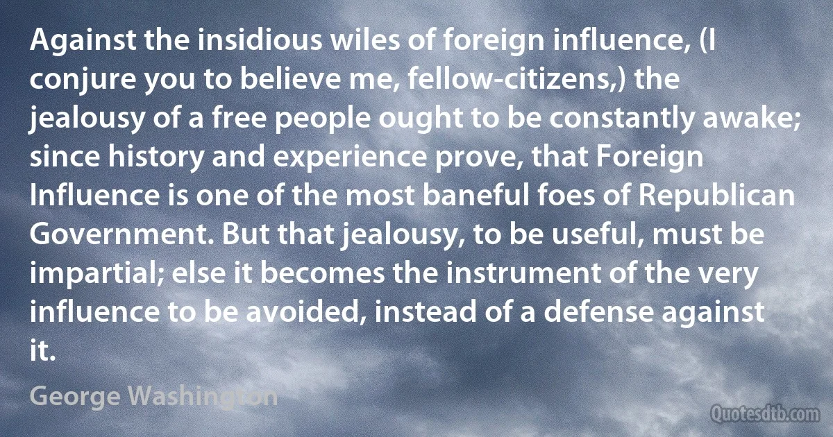 Against the insidious wiles of foreign influence, (I conjure you to believe me, fellow-citizens,) the jealousy of a free people ought to be constantly awake; since history and experience prove, that Foreign Influence is one of the most baneful foes of Republican Government. But that jealousy, to be useful, must be impartial; else it becomes the instrument of the very influence to be avoided, instead of a defense against it. (George Washington)