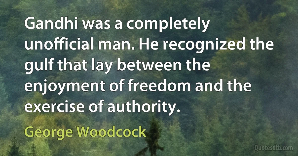 Gandhi was a completely unofficial man. He recognized the gulf that lay between the enjoyment of freedom and the exercise of authority. (George Woodcock)