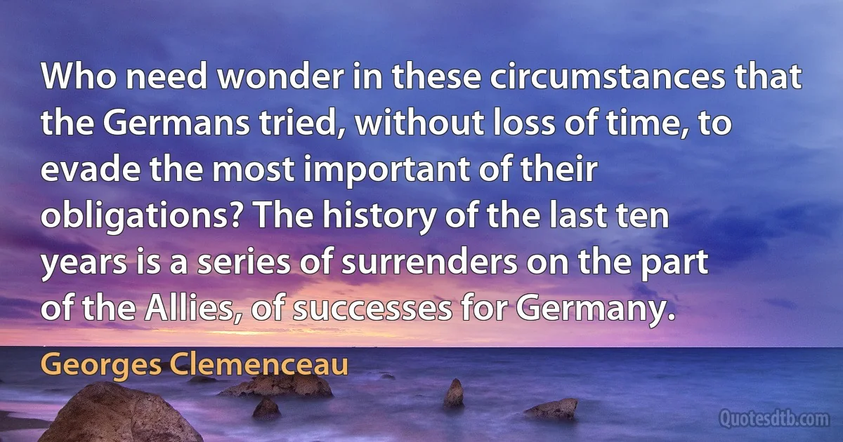 Who need wonder in these circumstances that the Germans tried, without loss of time, to evade the most important of their obligations? The history of the last ten years is a series of surrenders on the part of the Allies, of successes for Germany. (Georges Clemenceau)