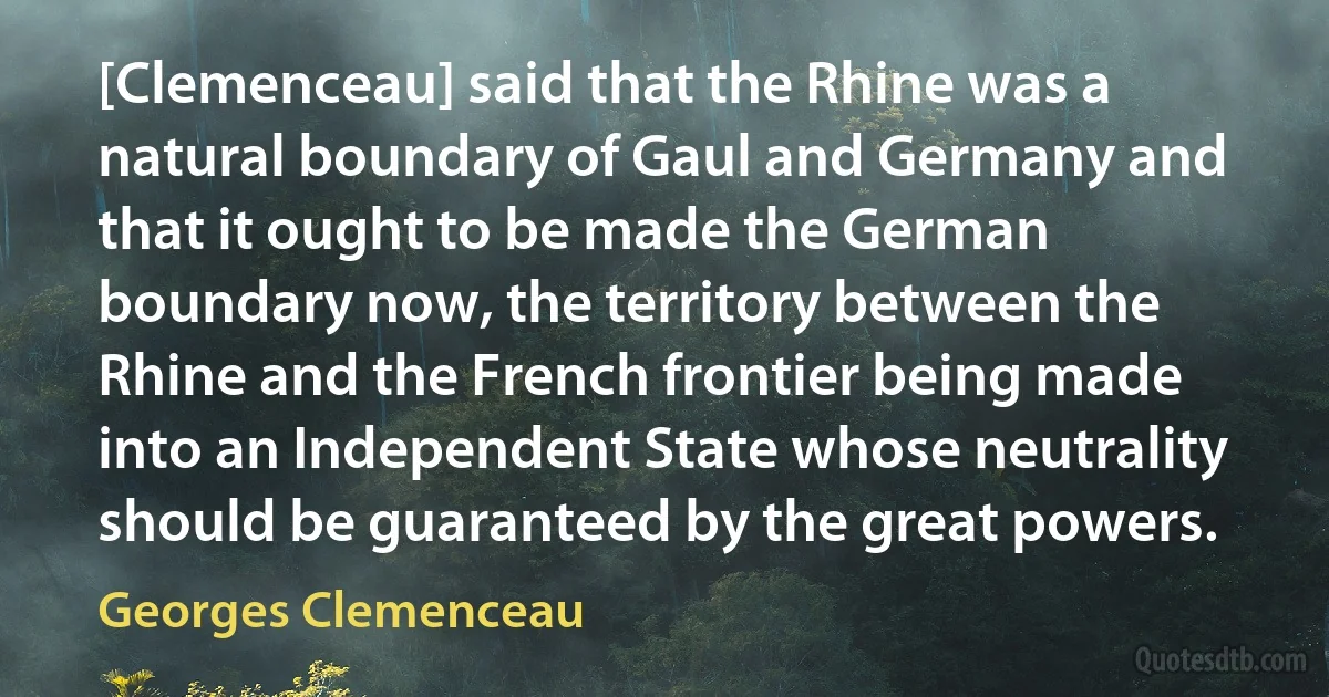 [Clemenceau] said that the Rhine was a natural boundary of Gaul and Germany and that it ought to be made the German boundary now, the territory between the Rhine and the French frontier being made into an Independent State whose neutrality should be guaranteed by the great powers. (Georges Clemenceau)