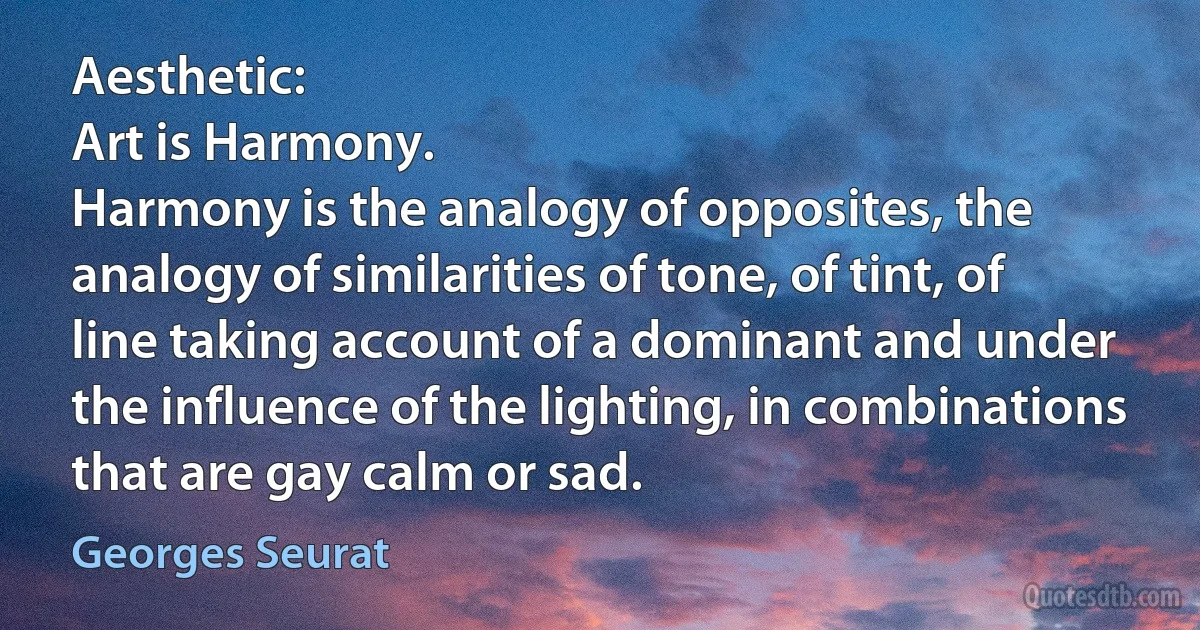 Aesthetic:
Art is Harmony.
Harmony is the analogy of opposites, the analogy of similarities of tone, of tint, of line taking account of a dominant and under the influence of the lighting, in combinations that are gay calm or sad. (Georges Seurat)