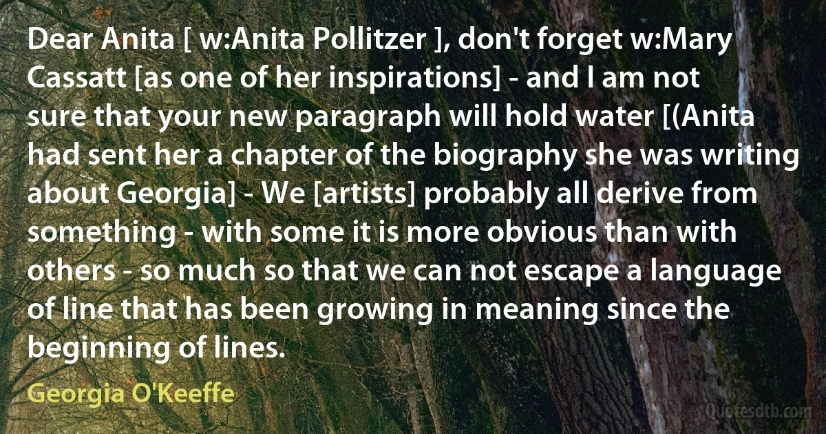 Dear Anita [ w:Anita Pollitzer ], don't forget w:Mary Cassatt [as one of her inspirations] - and I am not sure that your new paragraph will hold water [(Anita had sent her a chapter of the biography she was writing about Georgia] - We [artists] probably all derive from something - with some it is more obvious than with others - so much so that we can not escape a language of line that has been growing in meaning since the beginning of lines. (Georgia O'Keeffe)