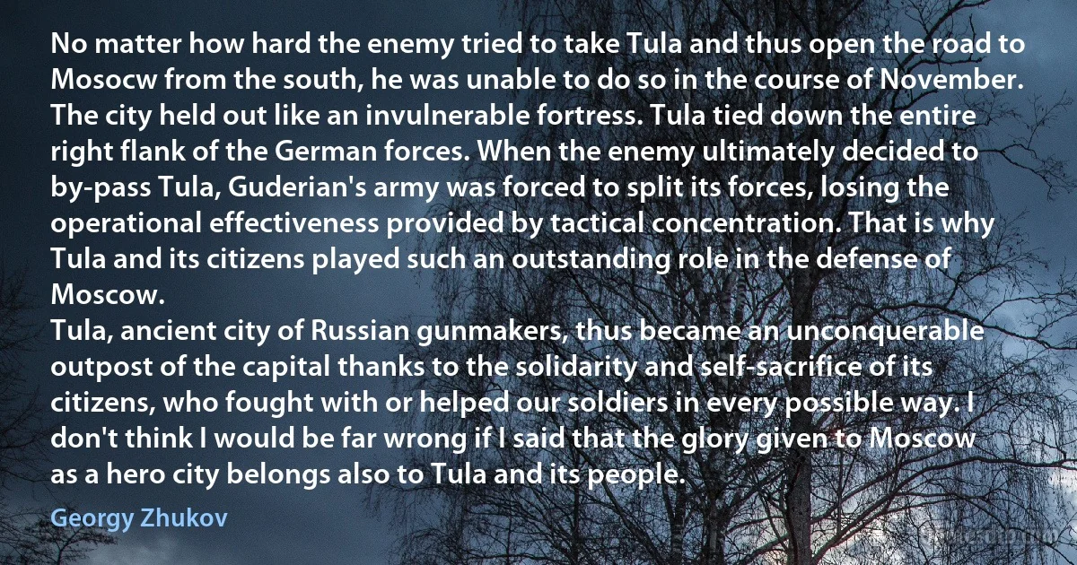 No matter how hard the enemy tried to take Tula and thus open the road to Mosocw from the south, he was unable to do so in the course of November. The city held out like an invulnerable fortress. Tula tied down the entire right flank of the German forces. When the enemy ultimately decided to by-pass Tula, Guderian's army was forced to split its forces, losing the operational effectiveness provided by tactical concentration. That is why Tula and its citizens played such an outstanding role in the defense of Moscow.
Tula, ancient city of Russian gunmakers, thus became an unconquerable outpost of the capital thanks to the solidarity and self-sacrifice of its citizens, who fought with or helped our soldiers in every possible way. I don't think I would be far wrong if I said that the glory given to Moscow as a hero city belongs also to Tula and its people. (Georgy Zhukov)