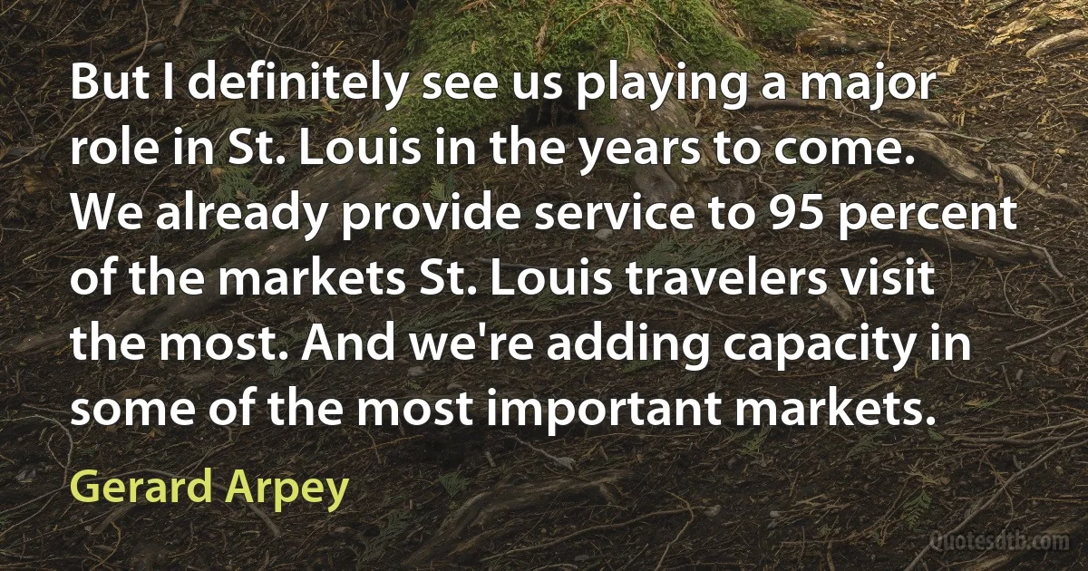 But I definitely see us playing a major role in St. Louis in the years to come. We already provide service to 95 percent of the markets St. Louis travelers visit the most. And we're adding capacity in some of the most important markets. (Gerard Arpey)