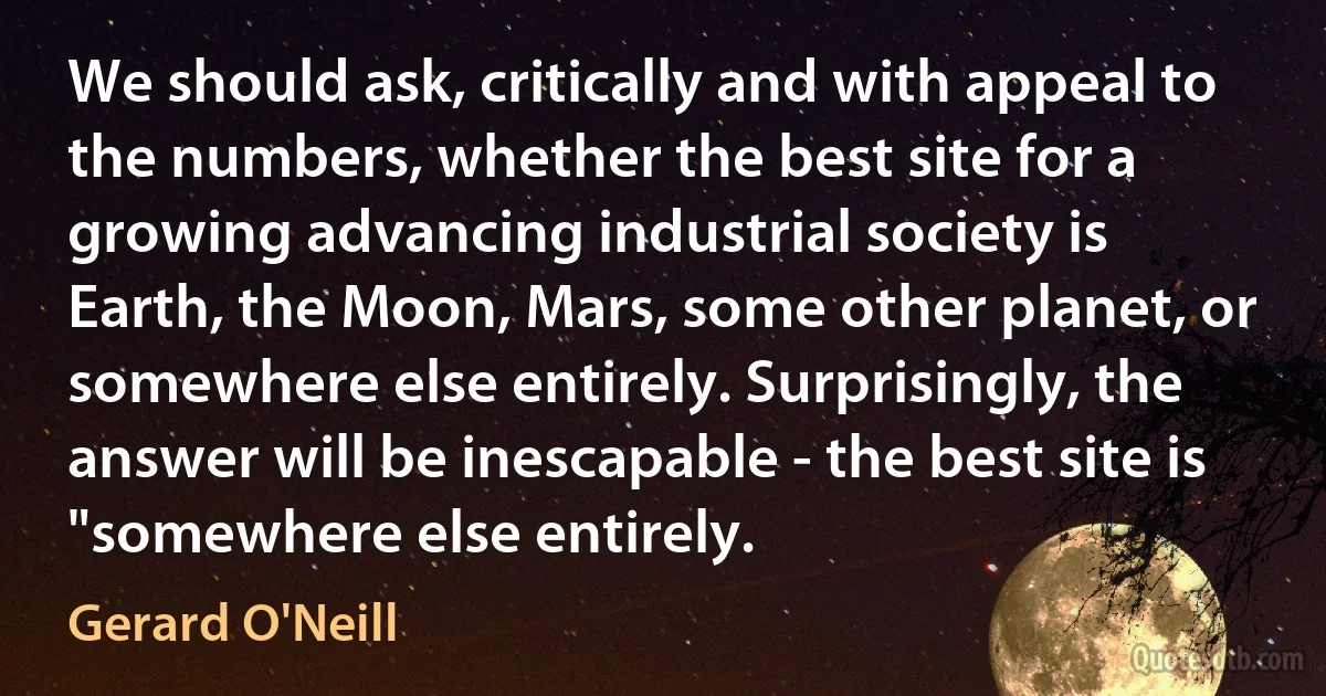 We should ask, critically and with appeal to the numbers, whether the best site for a growing advancing industrial society is Earth, the Moon, Mars, some other planet, or somewhere else entirely. Surprisingly, the answer will be inescapable - the best site is "somewhere else entirely. (Gerard O'Neill)