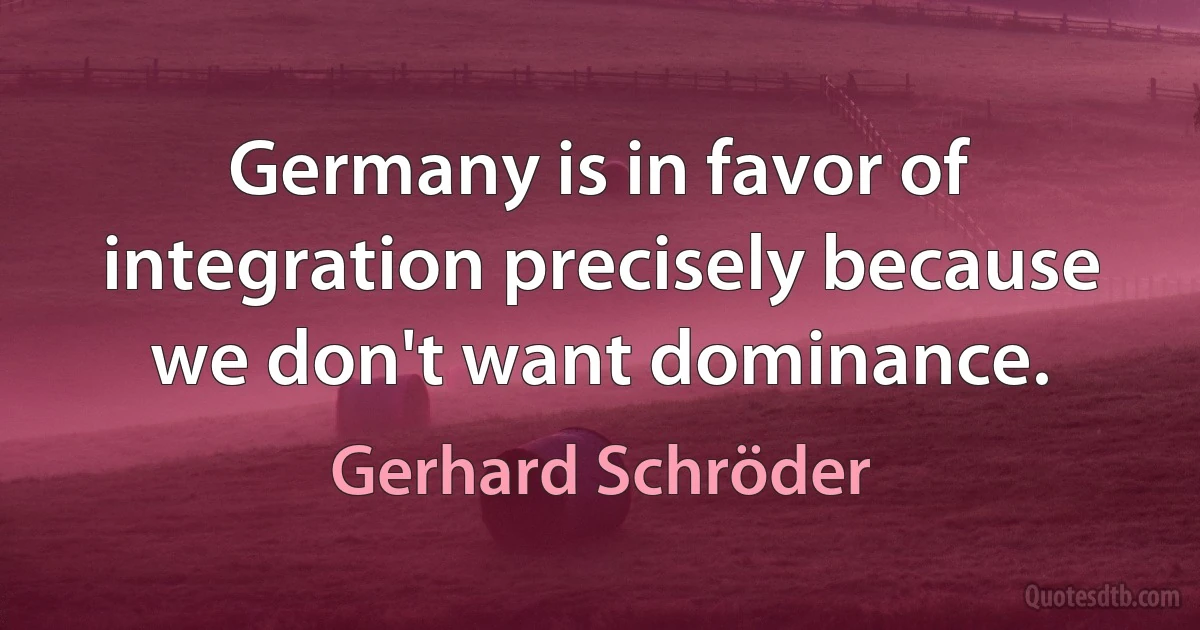 Germany is in favor of integration precisely because we don't want dominance. (Gerhard Schröder)