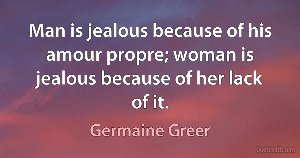 Man is jealous because of his amour propre; woman is jealous because of her lack of it. (Germaine Greer)