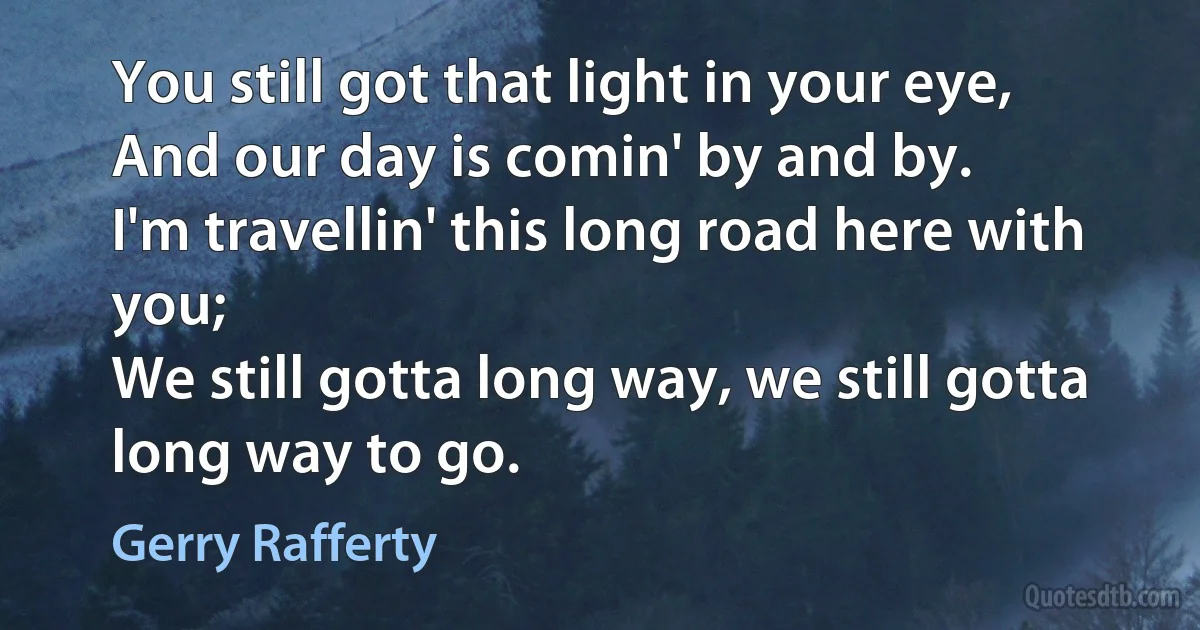 You still got that light in your eye,
And our day is comin' by and by.
I'm travellin' this long road here with you;
We still gotta long way, we still gotta long way to go. (Gerry Rafferty)