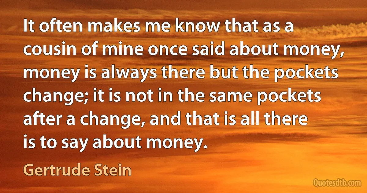 It often makes me know that as a cousin of mine once said about money, money is always there but the pockets change; it is not in the same pockets after a change, and that is all there is to say about money. (Gertrude Stein)