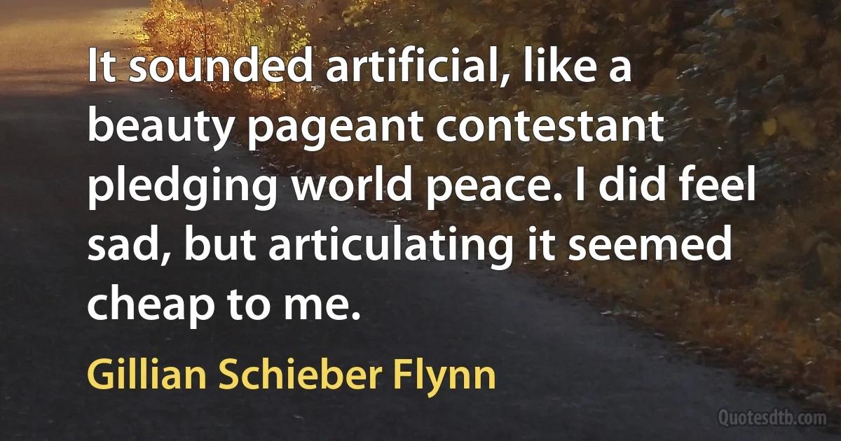 It sounded artificial, like a beauty pageant contestant pledging world peace. I did feel sad, but articulating it seemed cheap to me. (Gillian Schieber Flynn)