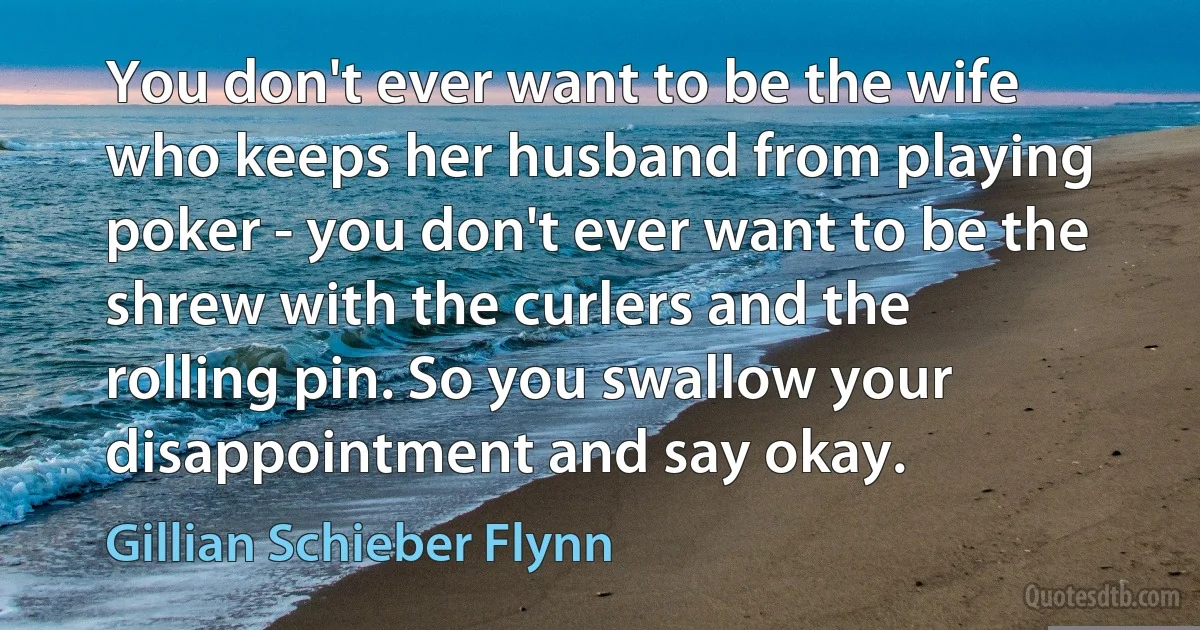 You don't ever want to be the wife who keeps her husband from playing poker - you don't ever want to be the shrew with the curlers and the rolling pin. So you swallow your disappointment and say okay. (Gillian Schieber Flynn)