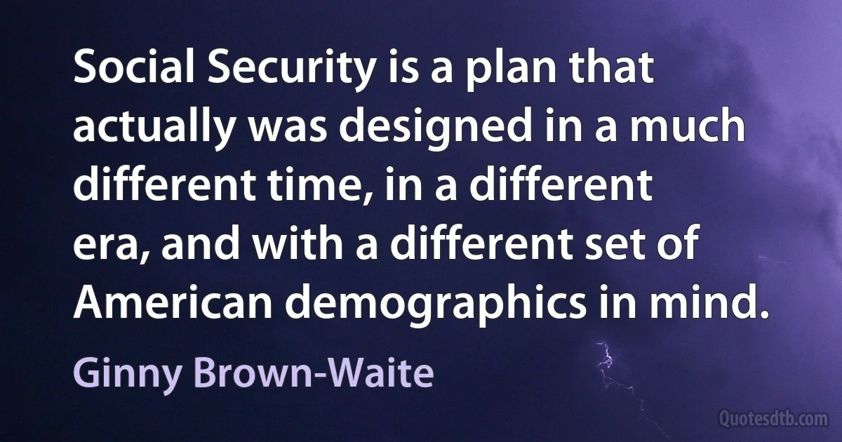 Social Security is a plan that actually was designed in a much different time, in a different era, and with a different set of American demographics in mind. (Ginny Brown-Waite)