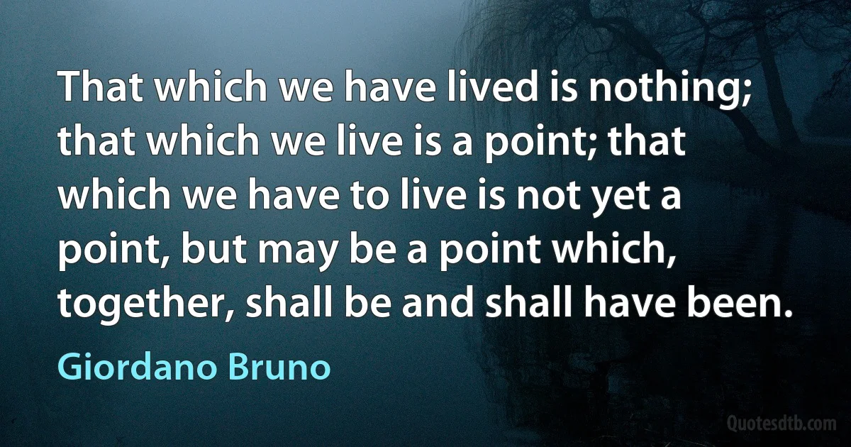 That which we have lived is nothing; that which we live is a point; that which we have to live is not yet a point, but may be a point which, together, shall be and shall have been. (Giordano Bruno)