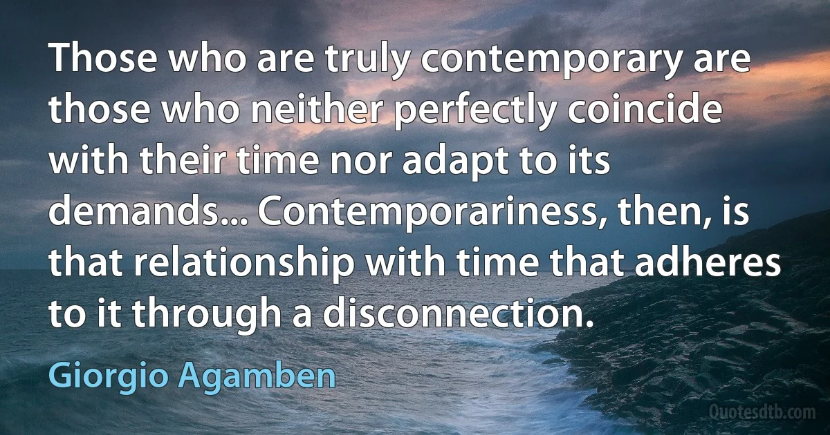 Those who are truly contemporary are those who neither perfectly coincide with their time nor adapt to its demands... Contemporariness, then, is that relationship with time that adheres to it through a disconnection. (Giorgio Agamben)