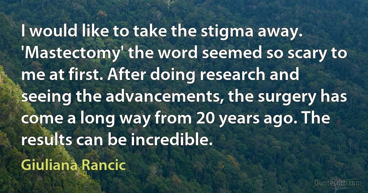 I would like to take the stigma away. 'Mastectomy' the word seemed so scary to me at first. After doing research and seeing the advancements, the surgery has come a long way from 20 years ago. The results can be incredible. (Giuliana Rancic)