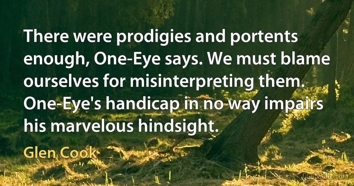 There were prodigies and portents enough, One-Eye says. We must blame ourselves for misinterpreting them. One-Eye's handicap in no way impairs his marvelous hindsight. (Glen Cook)