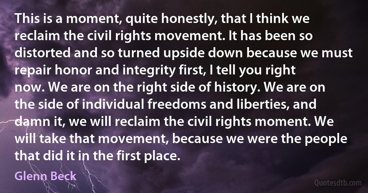 This is a moment, quite honestly, that I think we reclaim the civil rights movement. It has been so distorted and so turned upside down because we must repair honor and integrity first, I tell you right now. We are on the right side of history. We are on the side of individual freedoms and liberties, and damn it, we will reclaim the civil rights moment. We will take that movement, because we were the people that did it in the first place. (Glenn Beck)