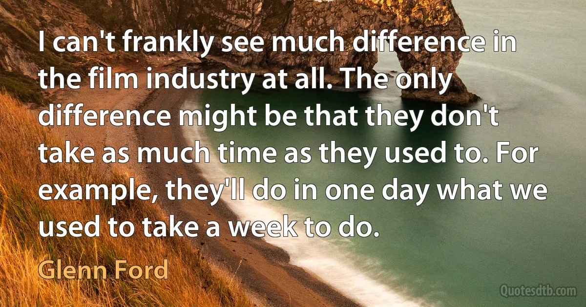 I can't frankly see much difference in the film industry at all. The only difference might be that they don't take as much time as they used to. For example, they'll do in one day what we used to take a week to do. (Glenn Ford)