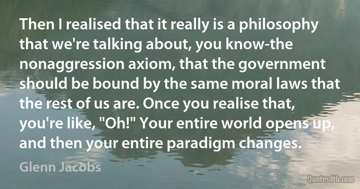 Then I realised that it really is a philosophy that we're talking about, you know-the nonaggression axiom, that the government should be bound by the same moral laws that the rest of us are. Once you realise that, you're like, "Oh!" Your entire world opens up, and then your entire paradigm changes. (Glenn Jacobs)