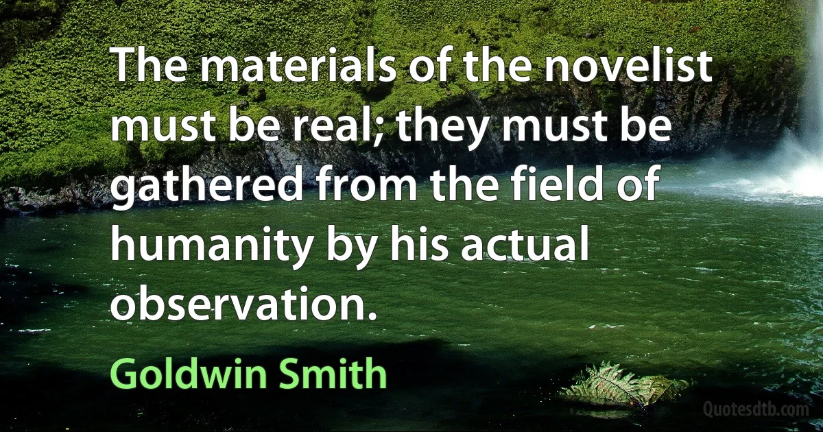 The materials of the novelist must be real; they must be gathered from the field of humanity by his actual observation. (Goldwin Smith)