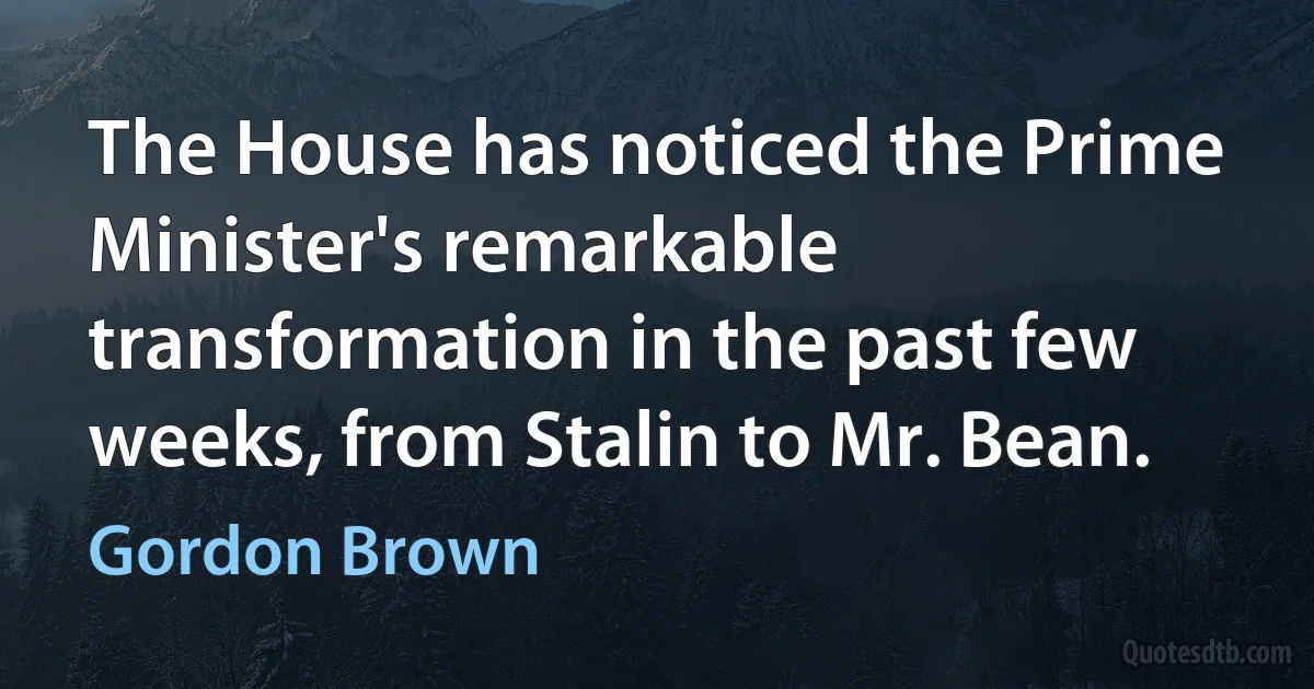 The House has noticed the Prime Minister's remarkable transformation in the past few weeks, from Stalin to Mr. Bean. (Gordon Brown)