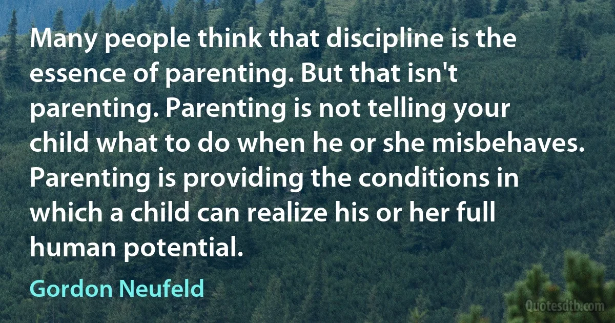 Many people think that discipline is the essence of parenting. But that isn't parenting. Parenting is not telling your child what to do when he or she misbehaves. Parenting is providing the conditions in which a child can realize his or her full human potential. (Gordon Neufeld)