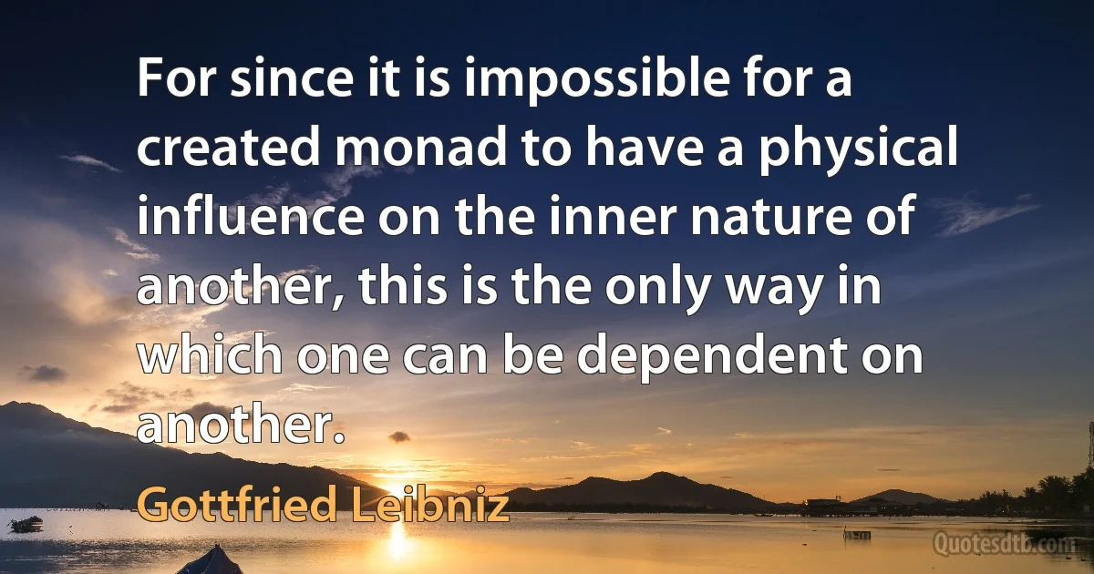 For since it is impossible for a created monad to have a physical influence on the inner nature of another, this is the only way in which one can be dependent on another. (Gottfried Leibniz)