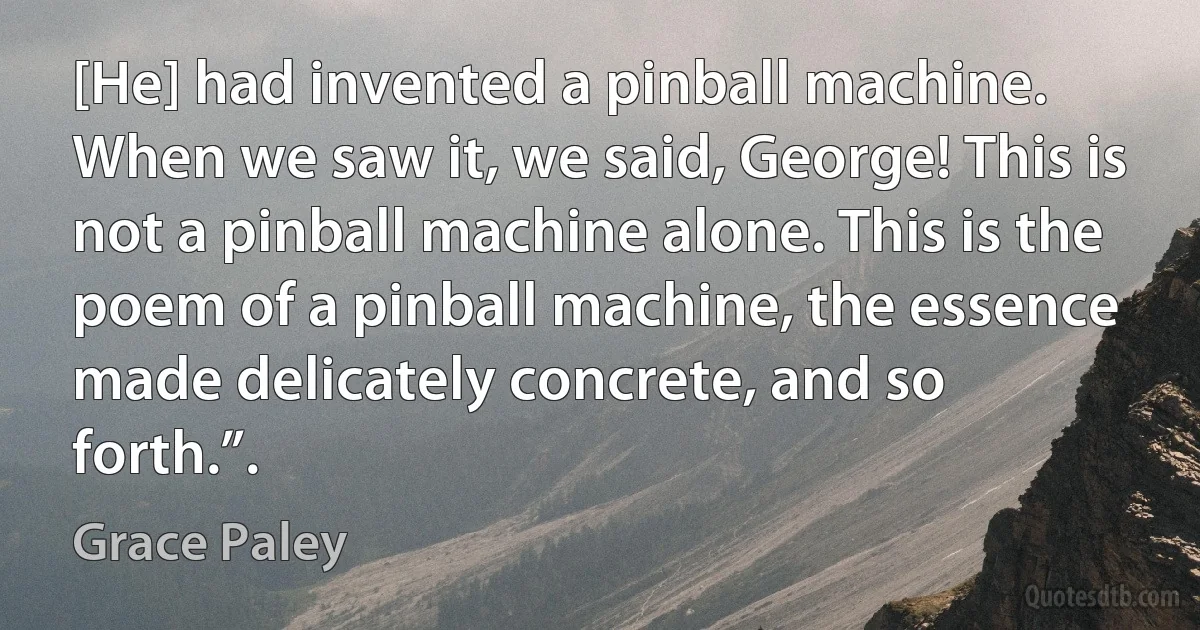 [He] had invented a pinball machine. When we saw it, we said, George! This is not a pinball machine alone. This is the poem of a pinball machine, the essence made delicately concrete, and so forth.”. (Grace Paley)