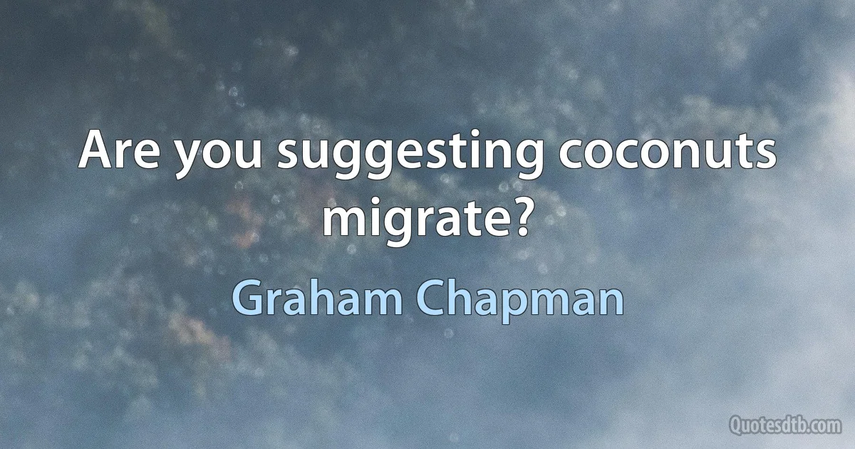 Are you suggesting coconuts migrate? (Graham Chapman)