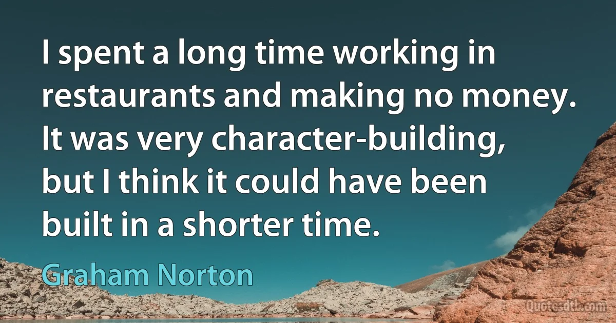 I spent a long time working in restaurants and making no money. It was very character-building, but I think it could have been built in a shorter time. (Graham Norton)