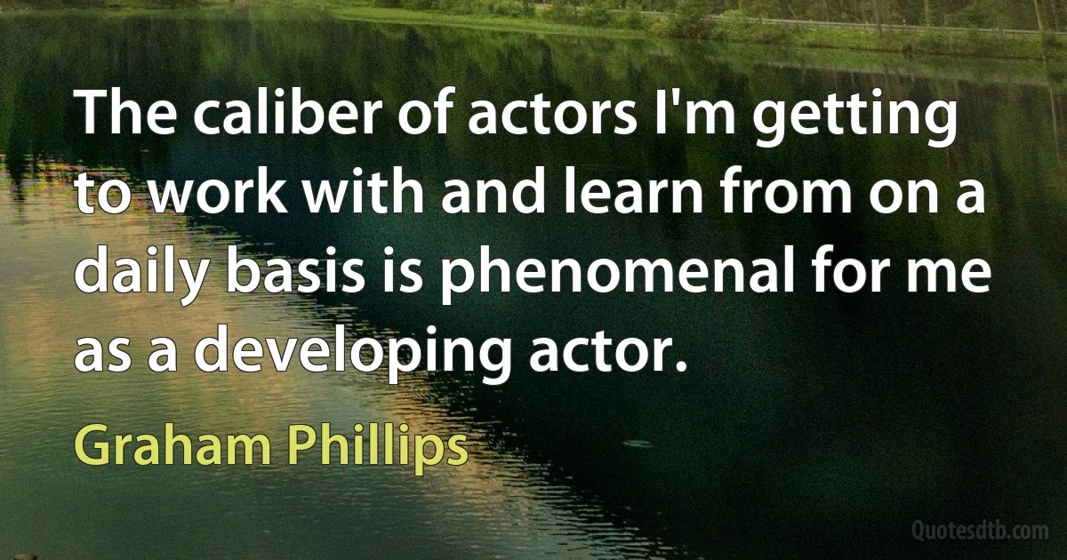 The caliber of actors I'm getting to work with and learn from on a daily basis is phenomenal for me as a developing actor. (Graham Phillips)