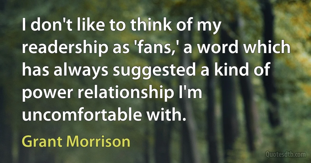 I don't like to think of my readership as 'fans,' a word which has always suggested a kind of power relationship I'm uncomfortable with. (Grant Morrison)