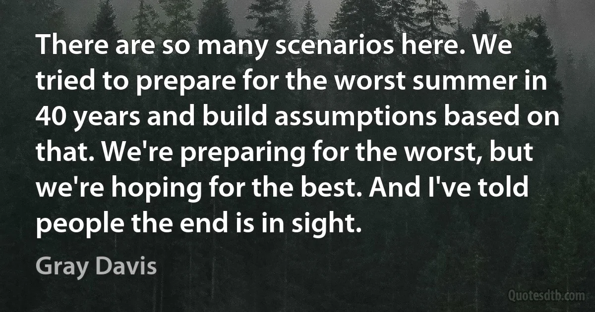 There are so many scenarios here. We tried to prepare for the worst summer in 40 years and build assumptions based on that. We're preparing for the worst, but we're hoping for the best. And I've told people the end is in sight. (Gray Davis)