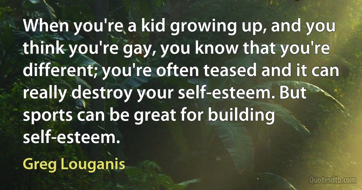 When you're a kid growing up, and you think you're gay, you know that you're different; you're often teased and it can really destroy your self-esteem. But sports can be great for building self-esteem. (Greg Louganis)