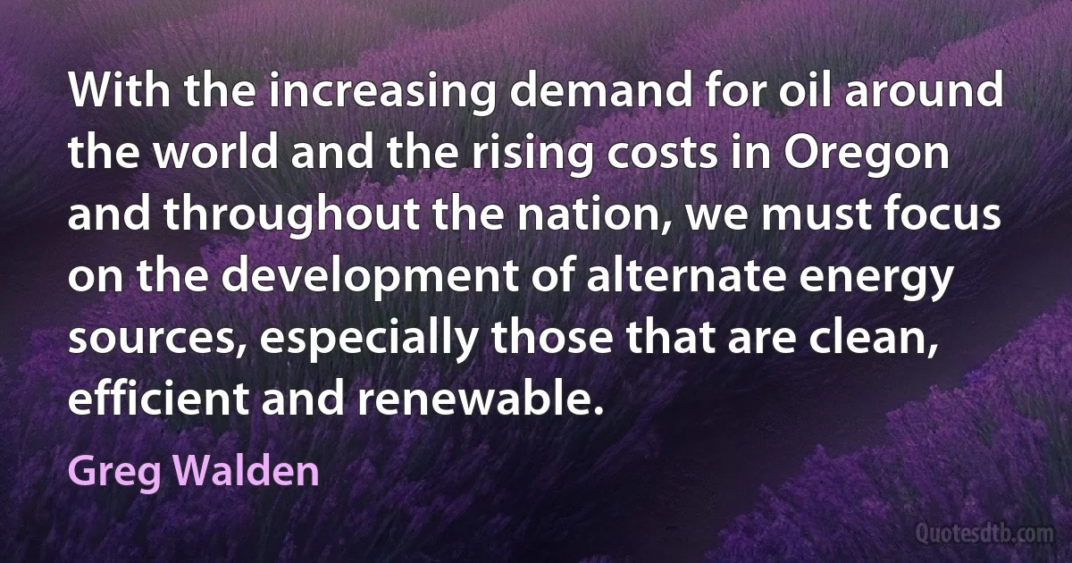 With the increasing demand for oil around the world and the rising costs in Oregon and throughout the nation, we must focus on the development of alternate energy sources, especially those that are clean, efficient and renewable. (Greg Walden)