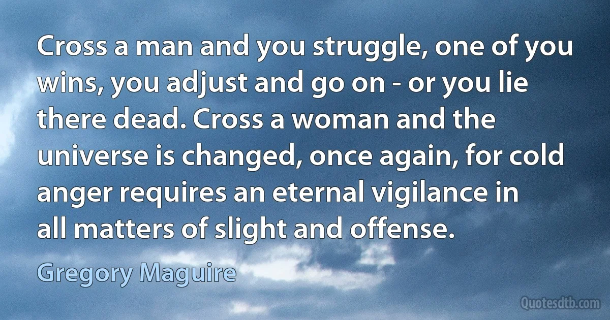 Cross a man and you struggle, one of you wins, you adjust and go on - or you lie there dead. Cross a woman and the universe is changed, once again, for cold anger requires an eternal vigilance in all matters of slight and offense. (Gregory Maguire)