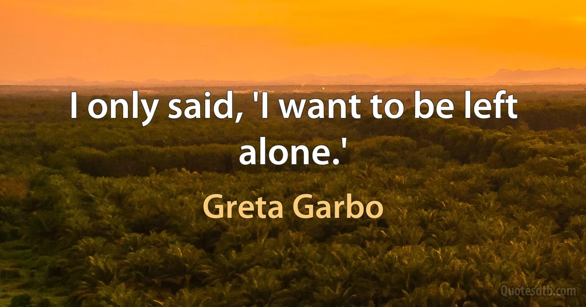 I only said, 'I want to be left alone.' (Greta Garbo)