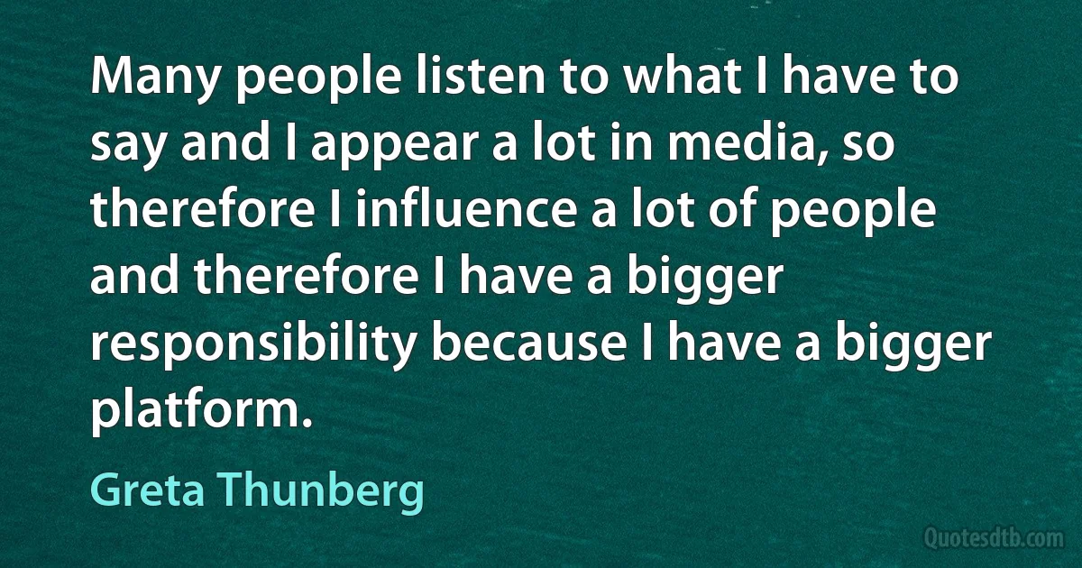 Many people listen to what I have to say and I appear a lot in media, so therefore I influence a lot of people and therefore I have a bigger responsibility because I have a bigger platform. (Greta Thunberg)