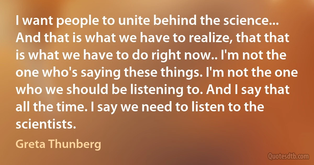 I want people to unite behind the science... And that is what we have to realize, that that is what we have to do right now.. I'm not the one who's saying these things. I'm not the one who we should be listening to. And I say that all the time. I say we need to listen to the scientists. (Greta Thunberg)